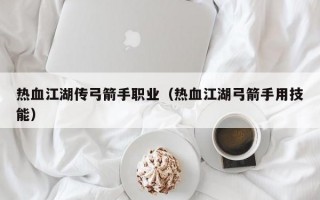 热血江湖传弓箭手职业（热血江湖弓箭手用技能）